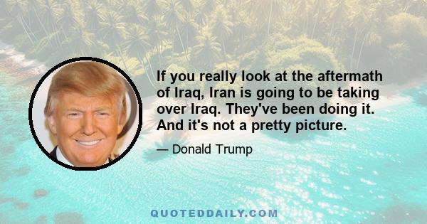 If you really look at the aftermath of Iraq, Iran is going to be taking over Iraq. They've been doing it. And it's not a pretty picture.