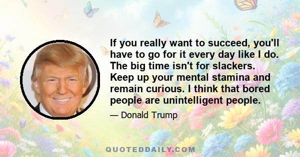 If you really want to succeed, you'll have to go for it every day like I do. The big time isn't for slackers. Keep up your mental stamina and remain curious. I think that bored people are unintelligent people.