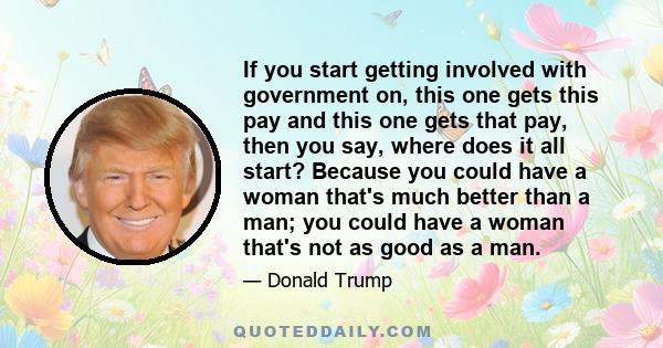 If you start getting involved with government on, this one gets this pay and this one gets that pay, then you say, where does it all start? Because you could have a woman that's much better than a man; you could have a