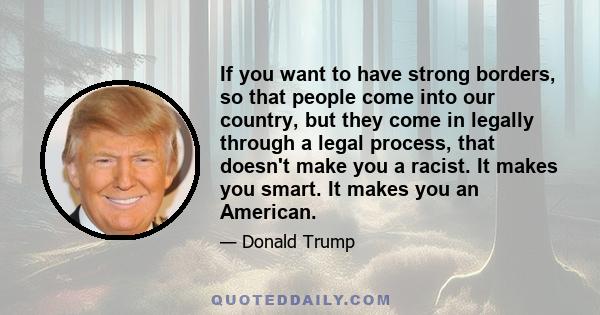 If you want to have strong borders, so that people come into our country, but they come in legally through a legal process, that doesn't make you a racist. It makes you smart. It makes you an American.