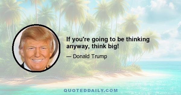 If you're going to be thinking anyway, think big!