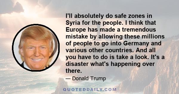 I'll absolutely do safe zones in Syria for the people. I think that Europe has made a tremendous mistake by allowing these millions of people to go into Germany and various other countries. And all you have to do is