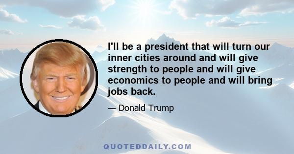 I'll be a president that will turn our inner cities around and will give strength to people and will give economics to people and will bring jobs back.