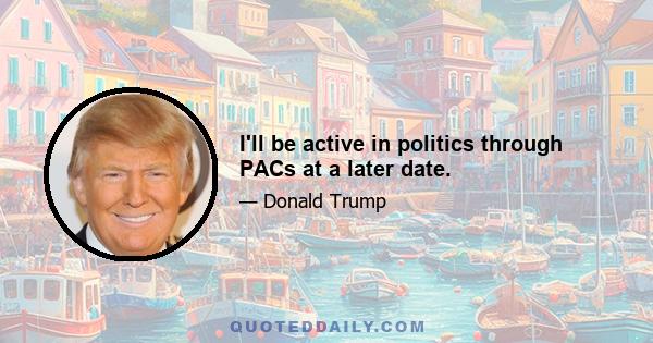 I'll be active in politics through PACs at a later date.