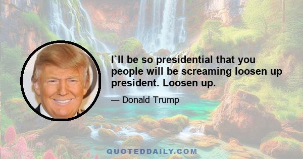 I`ll be so presidential that you people will be screaming loosen up president. Loosen up.