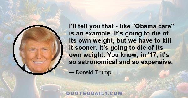 I'll tell you that - like Obama care is an example. It's going to die of its own weight, but we have to kill it sooner. It's going to die of its own weight. You know, in '17, it's so astronomical and so expensive.