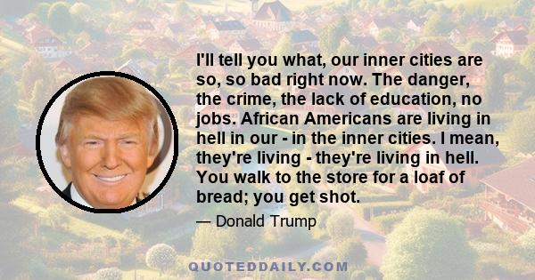 I'll tell you what, our inner cities are so, so bad right now. The danger, the crime, the lack of education, no jobs. African Americans are living in hell in our - in the inner cities. I mean, they're living - they're