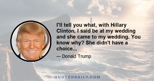 I'll tell you what, with Hillary Clinton, I said be at my wedding and she came to my wedding. You know why? She didn't have a choice...