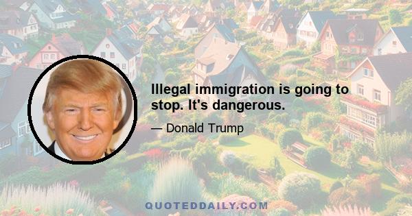 Illegal immigration is going to stop. It's dangerous.