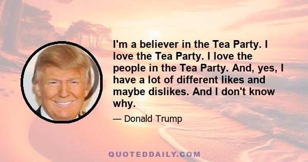 I'm a believer in the Tea Party. I love the Tea Party. I love the people in the Tea Party. And, yes, I have a lot of different likes and maybe dislikes. And I don't know why.