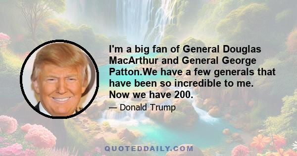 I'm a big fan of General Douglas MacArthur and General George Patton.We have a few generals that have been so incredible to me. Now we have 200.