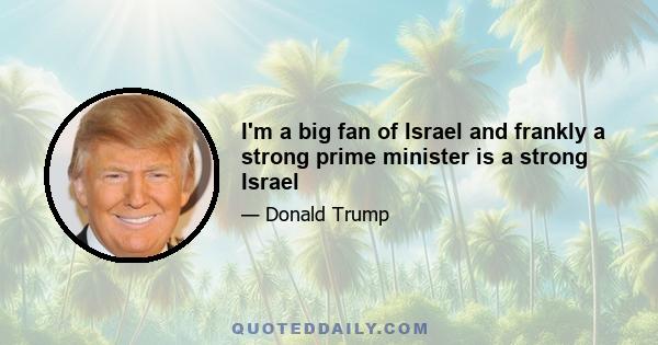 I'm a big fan of Israel and frankly a strong prime minister is a strong Israel