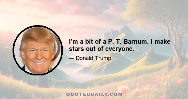 I'm a bit of a P. T. Barnum. I make stars out of everyone.