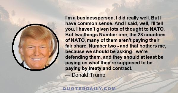 I'm a businessperson. I did really well. But I have common sense. And I said, well, I'll tell you. I haven't given lots of thought to NATO. But two things.Number one, the 28 countries of NATO, many of them aren't paying 