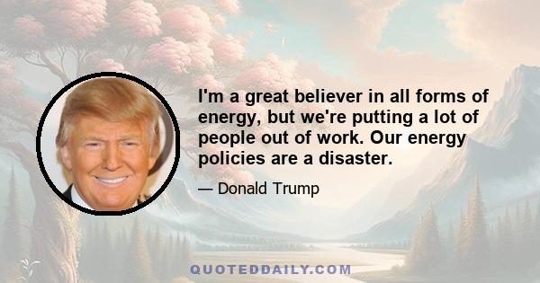 I'm a great believer in all forms of energy, but we're putting a lot of people out of work. Our energy policies are a disaster.