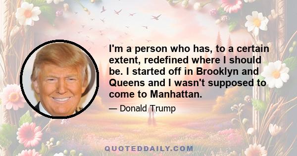 I'm a person who has, to a certain extent, redefined where I should be. I started off in Brooklyn and Queens and I wasn't supposed to come to Manhattan.