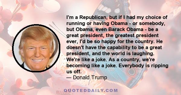 I'm a Republican, but if I had my choice of running or having Obama - or somebody, but Obama, even Barack Obama - be a great president, the greatest president ever, I'd be so happy for the country. He doesn't have the