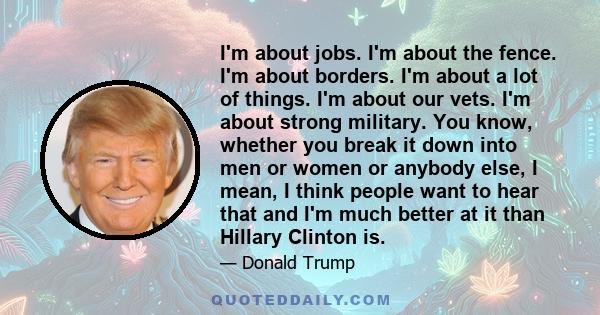 I'm about jobs. I'm about the fence. I'm about borders. I'm about a lot of things. I'm about our vets. I'm about strong military. You know, whether you break it down into men or women or anybody else, I mean, I think