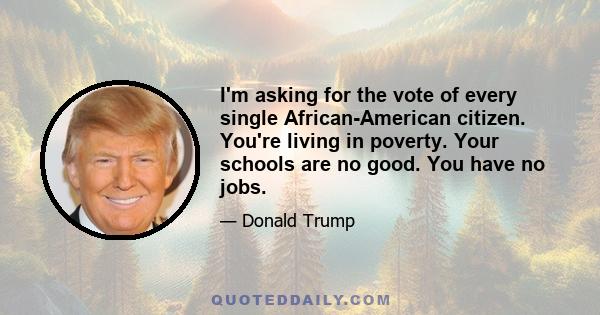 I'm asking for the vote of every single African-American citizen. You're living in poverty. Your schools are no good. You have no jobs.