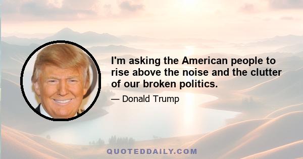 I'm asking the American people to rise above the noise and the clutter of our broken politics.