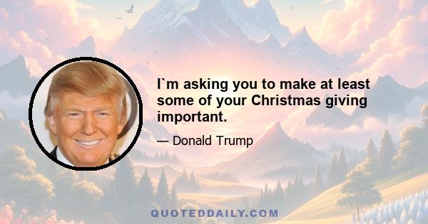 I`m asking you to make at least some of your Christmas giving important.