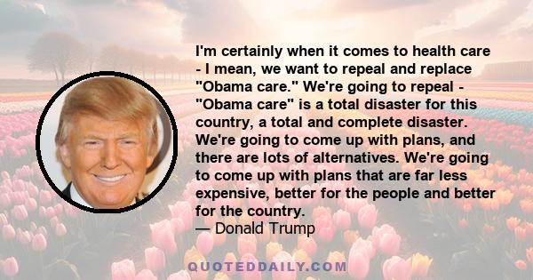 I'm certainly when it comes to health care - I mean, we want to repeal and replace Obama care. We're going to repeal - Obama care is a total disaster for this country, a total and complete disaster. We're going to come