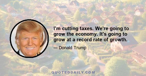 I'm cutting taxes. We're going to grow the economy. It's going to grow at a record rate of growth.