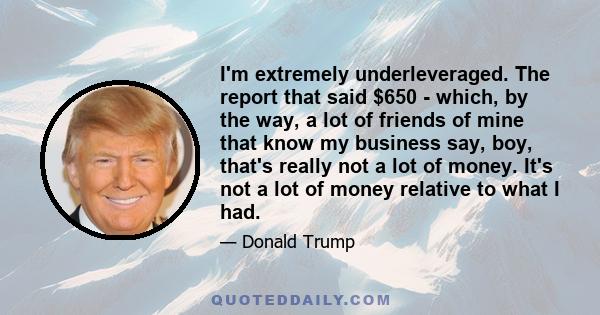 I'm extremely underleveraged. The report that said $650 - which, by the way, a lot of friends of mine that know my business say, boy, that's really not a lot of money. It's not a lot of money relative to what I had.