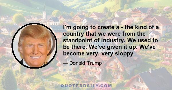 I'm going to create a - the kind of a country that we were from the standpoint of industry. We used to be there. We've given it up. We've become very, very sloppy.