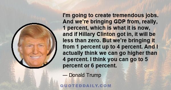 I'm going to create tremendous jobs. And we're bringing GDP from, really, 1 percent, which is what it is now, and if Hillary Clinton got in, it will be less than zero. But we're bringing it from 1 percent up to 4