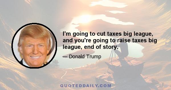 I'm going to cut taxes big league, and you're going to raise taxes big league, end of story.