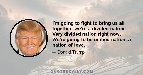 I'm going to fight to bring us all together, we're a divided nation. Very divided nation right now. We're going to be unified nation, a nation of love.