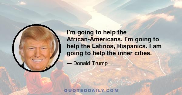 I'm going to help the African-Americans. I'm going to help the Latinos, Hispanics. I am going to help the inner cities.