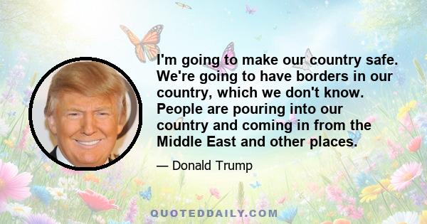 I'm going to make our country safe. We're going to have borders in our country, which we don't know. People are pouring into our country and coming in from the Middle East and other places.