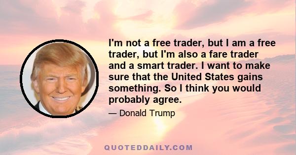 I'm not a free trader, but I am a free trader, but I'm also a fare trader and a smart trader. I want to make sure that the United States gains something. So I think you would probably agree.