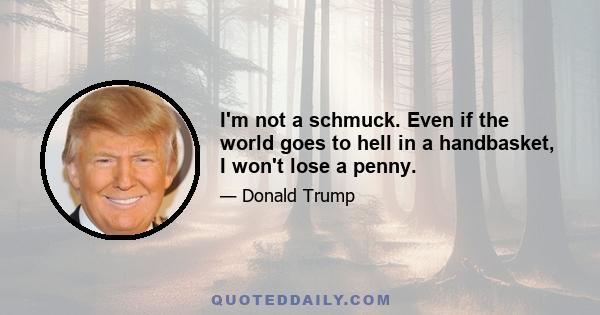 I'm not a schmuck. Even if the world goes to hell in a handbasket, I won't lose a penny.