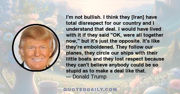 I'm not bullish. I think they [Iran] have total disrespect for our country and I understand that deal. I would have lived with it if they said OK, were all together now, but it's just the opposite. It's like they're