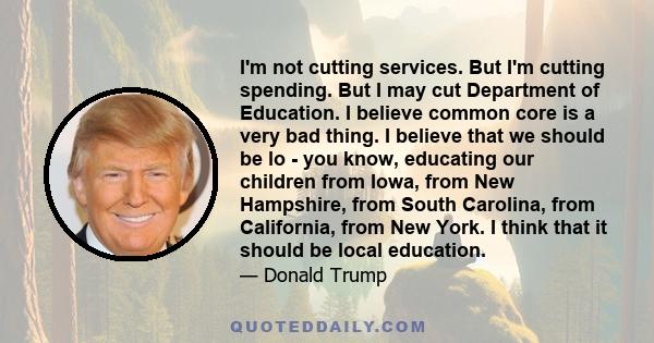 I'm not cutting services. But I'm cutting spending. But I may cut Department of Education. I believe common core is a very bad thing. I believe that we should be lo - you know, educating our children from Iowa, from New 