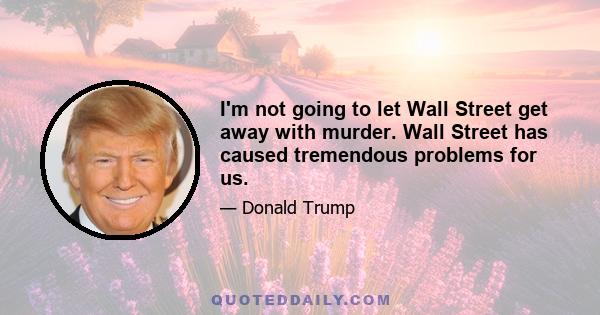 I'm not going to let Wall Street get away with murder. Wall Street has caused tremendous problems for us.