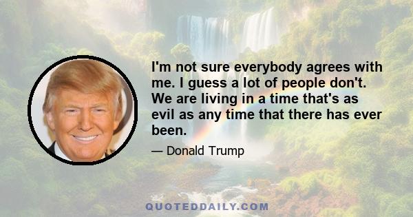 I'm not sure everybody agrees with me. I guess a lot of people don't. We are living in a time that's as evil as any time that there has ever been.