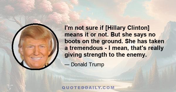 I'm not sure if [Hillary Clinton] means it or not. But she says no boots on the ground. She has taken a tremendous - I mean, that's really giving strength to the enemy.