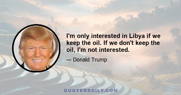 I'm only interested in Libya if we keep the oil. If we don't keep the oil, I'm not interested.