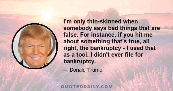 I'm only thin-skinned when somebody says bad things that are false. For instance, if you hit me about something that's true, all right, the bankruptcy - I used that as a tool. I didn't ever file for bankruptcy.