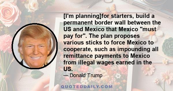 [I'm planning]for starters, build a permanent border wall between the US and Mexico that Mexico must pay for. The plan proposes various sticks to force Mexico to cooperate, such as impounding all remittance payments to