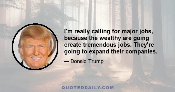 I'm really calling for major jobs, because the wealthy are going create tremendous jobs. They're going to expand their companies.