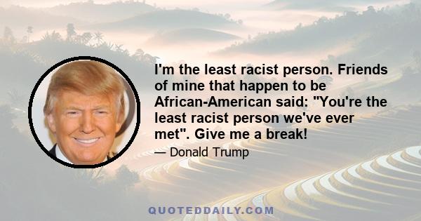 I'm the least racist person. Friends of mine that happen to be African-American said: You're the least racist person we've ever met. Give me a break!