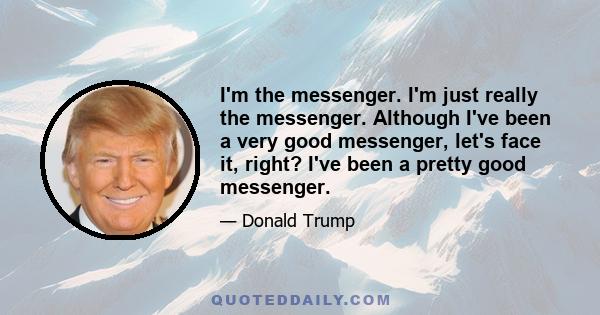 I'm the messenger. I'm just really the messenger. Although I've been a very good messenger, let's face it, right? I've been a pretty good messenger.