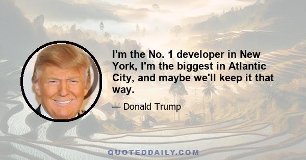 I'm the No. 1 developer in New York, I'm the biggest in Atlantic City, and maybe we'll keep it that way.