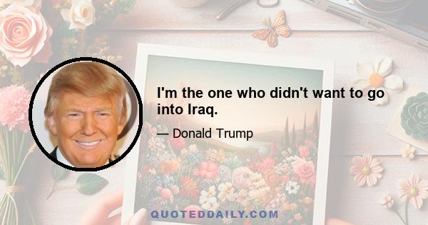 I'm the one who didn't want to go into Iraq.