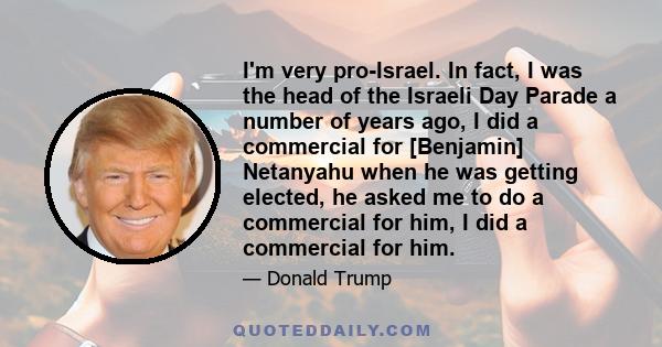 I'm very pro-Israel. In fact, I was the head of the Israeli Day Parade a number of years ago, I did a commercial for [Benjamin] Netanyahu when he was getting elected, he asked me to do a commercial for him, I did a